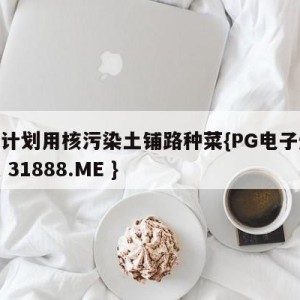 日本计划用核污染土铺路种菜{PG电子爆奖视频 31888.ME }