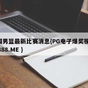 中国男篮最新比赛消息{PG电子爆奖视频 31888.ME }