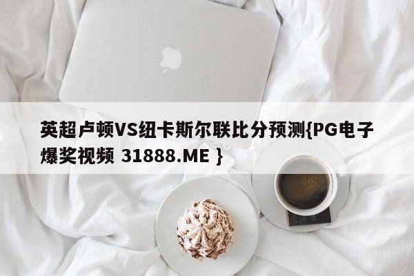 英超卢顿VS纽卡斯尔联比分预测{PG电子爆奖视频 31888.ME }