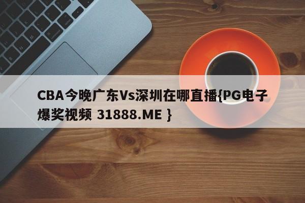 CBA今晚广东Vs深圳在哪直播{PG电子爆奖视频 31888.ME }