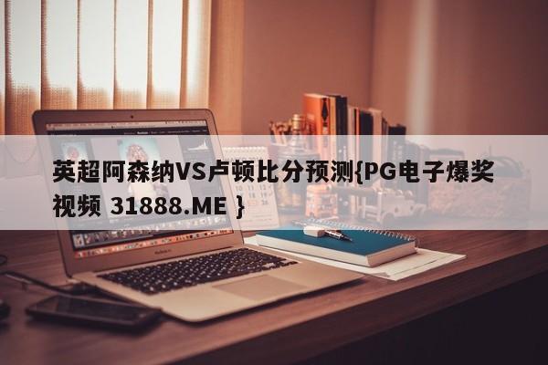 英超阿森纳VS卢顿比分预测{PG电子爆奖视频 31888.ME }